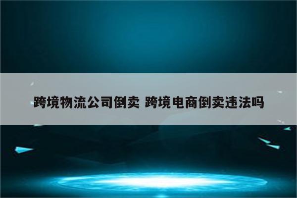 跨境物流公司倒卖 跨境电商倒卖违法吗