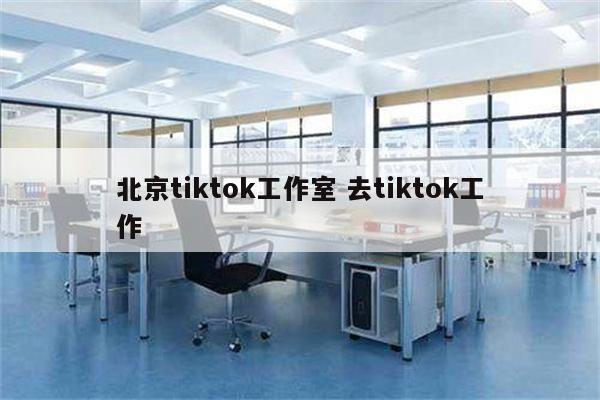 北京tiktok工作室 去tiktok工作