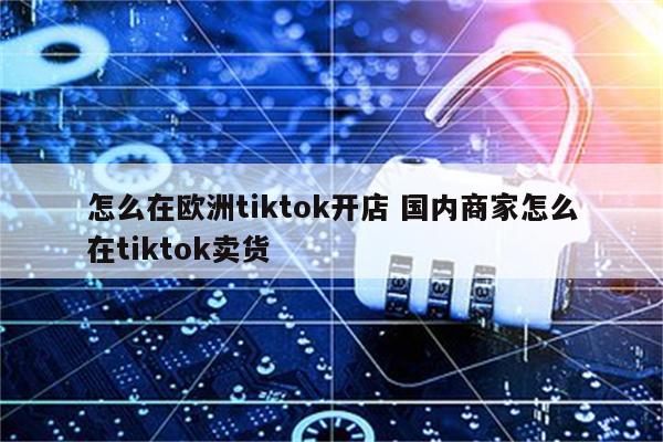 怎么在欧洲tiktok开店 国内商家怎么在tiktok卖货