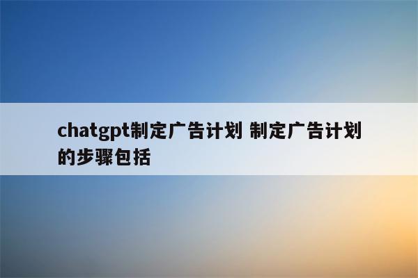 chatgpt制定广告计划 制定广告计划的步骤包括 