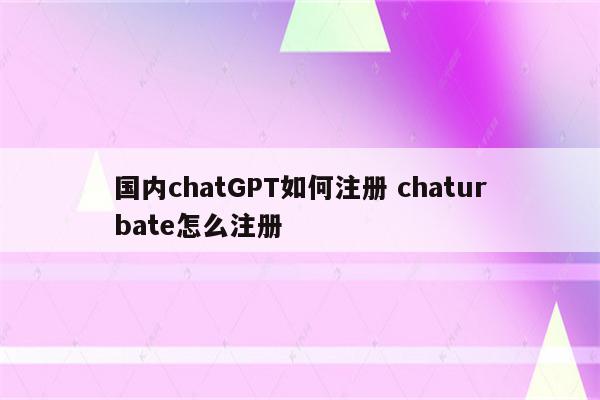 国内chatGPT如何注册 chaturbate怎么注册