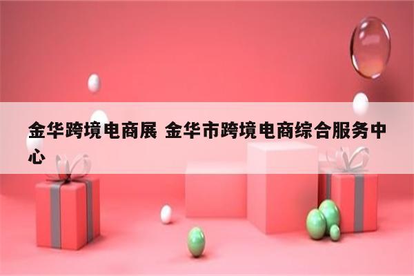 金华跨境电商展 金华市跨境电商综合服务中心