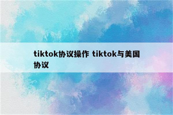 tiktok协议操作 tiktok与美国协议