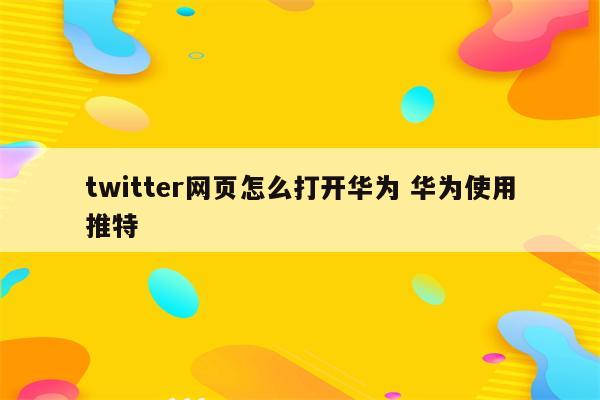 twitter网页怎么打开华为 华为使用推特
