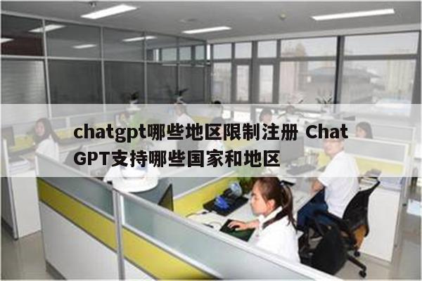 chatgpt哪些地区限制注册 ChatGPT支持哪些国家和地区