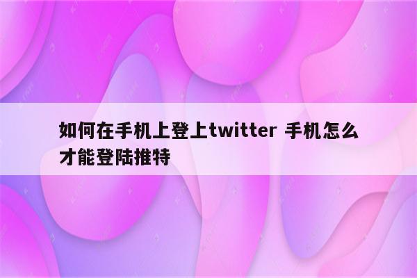 如何在手机上登上twitter 手机怎么才能登陆推特