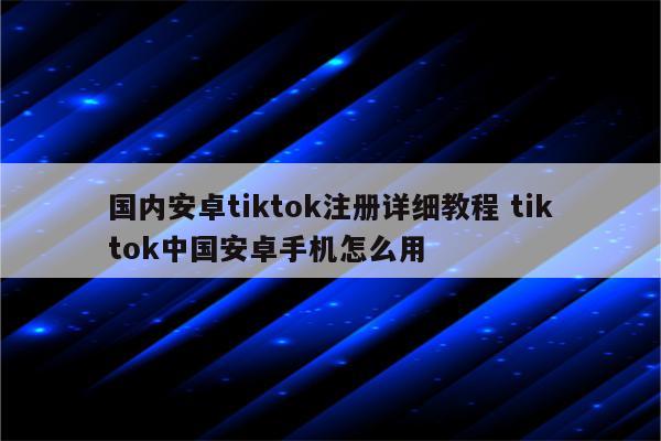 国内安卓tiktok注册详细教程 tiktok中国安卓手机怎么用
