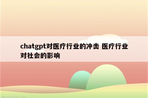 chatgpt对医疗行业的冲击 医疗行业对社会的影响