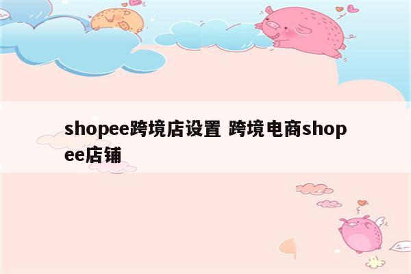 shopee跨境店设置 跨境电商shopee店铺