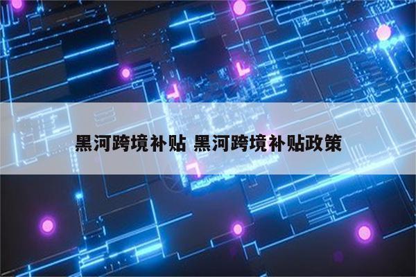 黑河跨境补贴 黑河跨境补贴政策
