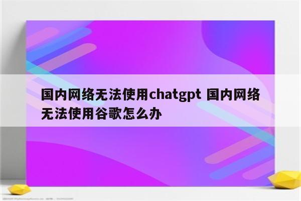 国内网络无法使用chatgpt 国内网络无法使用谷歌怎么办