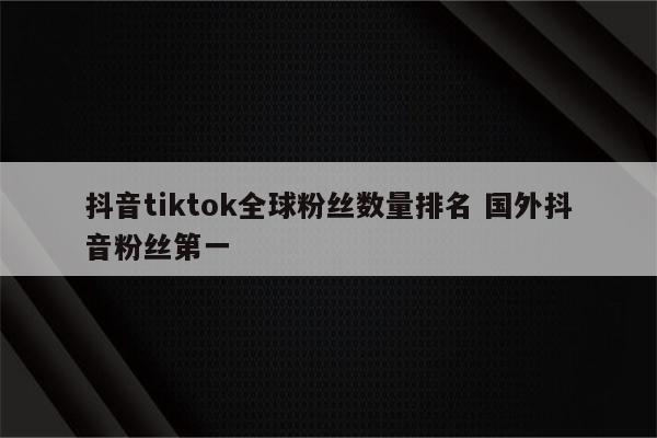 抖音tiktok全球粉丝数量排名 国外抖音粉丝第一