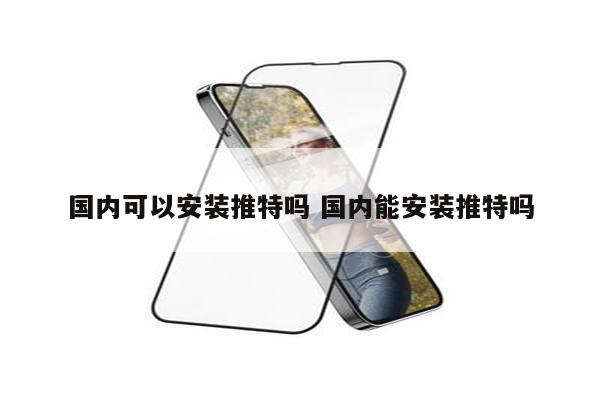 国内可以安装推特吗 国内能安装推特吗