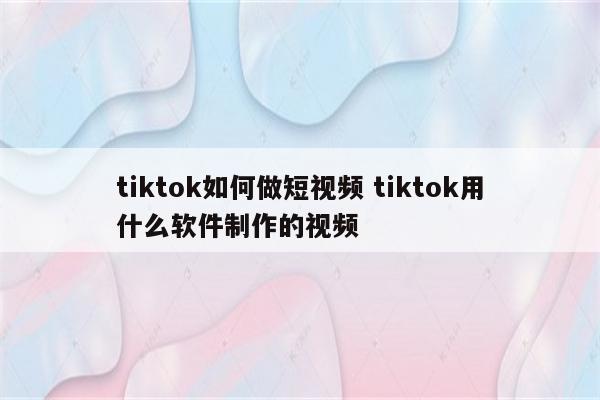 tiktok如何做短视频 tiktok用什么软件制作的视频