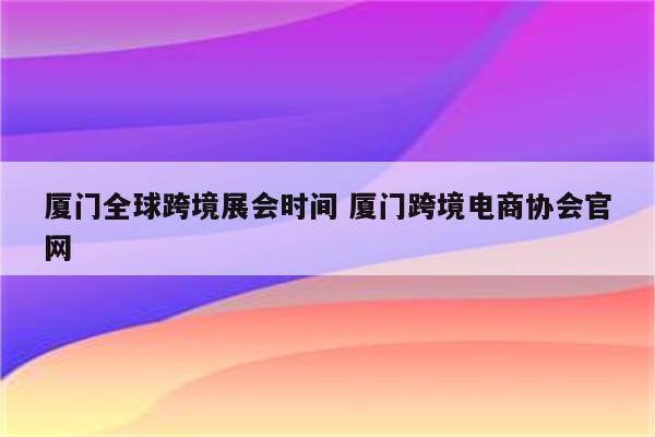 厦门全球跨境展会时间 厦门跨境电商协会官网