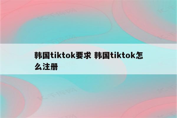 韩国tiktok要求 韩国tiktok怎么注册