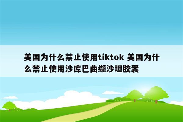 美国为什么禁止使用tiktok 美国为什么禁止使用沙库巴曲缬沙坦胶囊