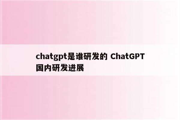 chatgpt是谁研发的 ChatGPT国内研发进展