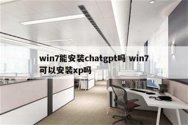 win7能安装chatgpt吗 win7可以安装xp吗