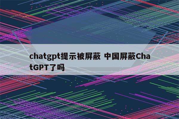 chatgpt提示被屏蔽 中国屏蔽ChatGPT了吗