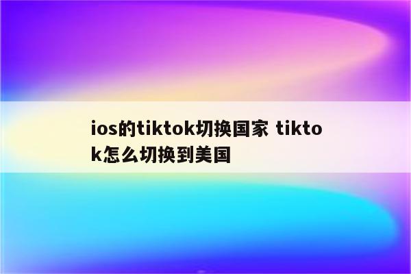 ios的tiktok切换国家 tiktok怎么切换到美国
