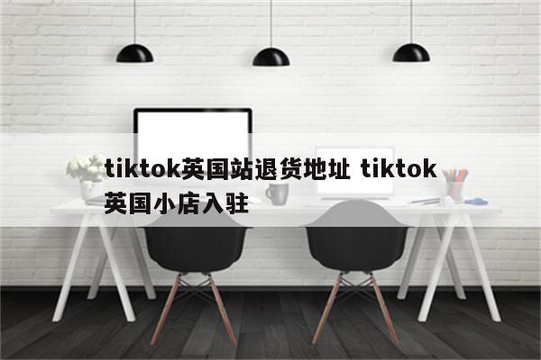 tiktok英国站退货地址 tiktok英国小店入驻