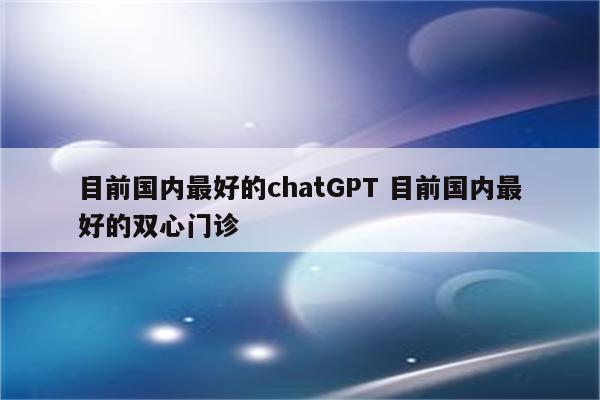 目前国内最好的chatGPT 目前国内最好的双心门诊