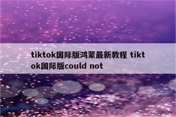 tiktok国际版鸿蒙最新教程 tiktok国际版could not