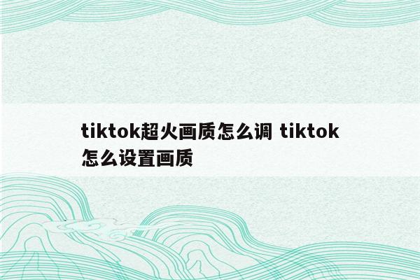 tiktok超火画质怎么调 tiktok怎么设置画质