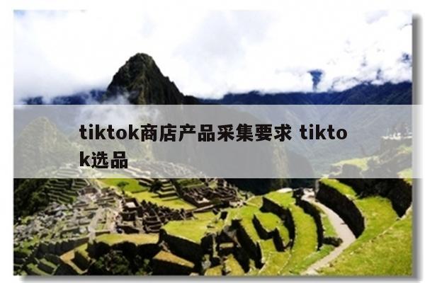 tiktok商店产品采集要求 tiktok选品