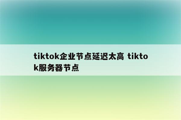 tiktok企业节点延迟太高 tiktok服务器节点