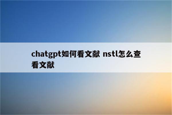 chatgpt如何看文献 nstl怎么查看文献