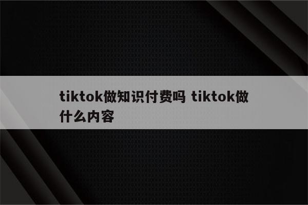 tiktok做知识付费吗 tiktok做什么内容
