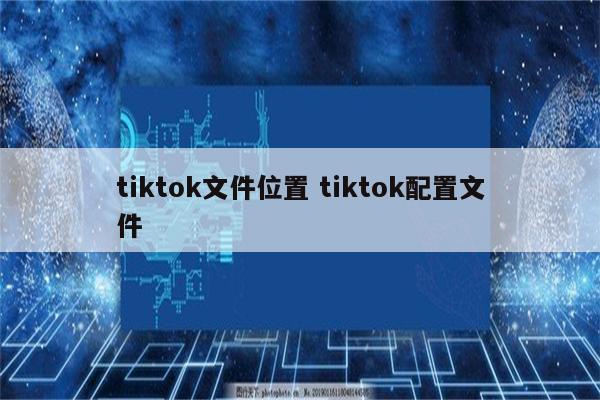 tiktok文件位置 tiktok配置文件
