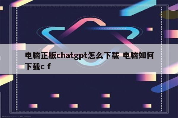 电脑正版chatgpt怎么下载 电脑如何下载c f