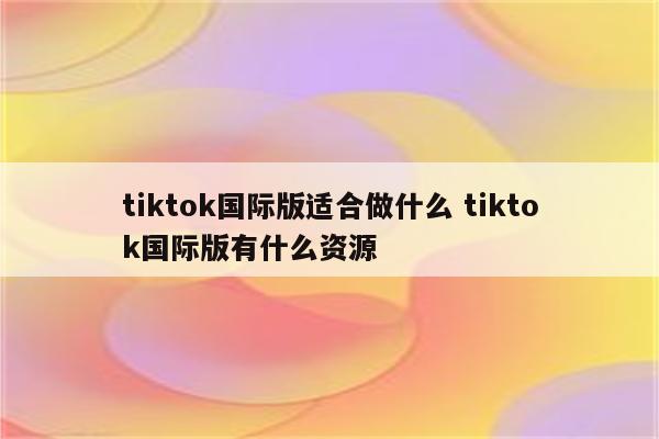 tiktok国际版适合做什么 tiktok国际版有什么资源