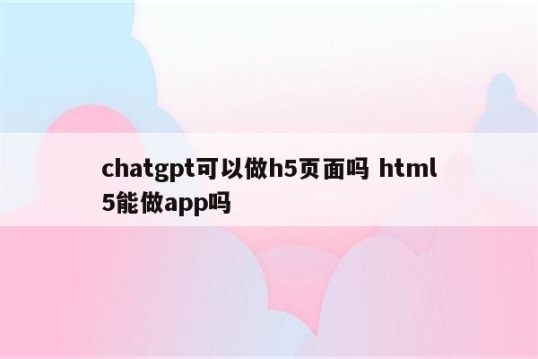 chatgpt可以做h5页面吗 html5能做app吗