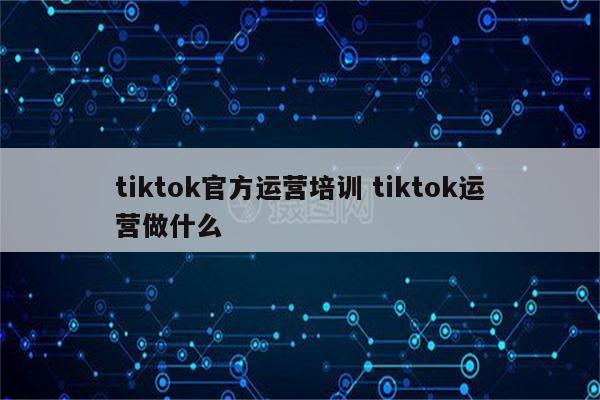 tiktok官方运营培训 tiktok运营做什么