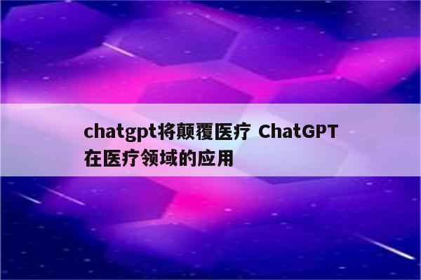 chatgpt将颠覆医疗 ChatGPT在医疗领域的应用