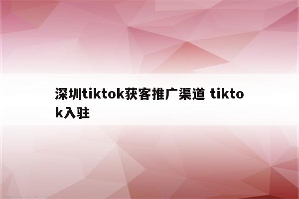 深圳tiktok获客推广渠道 tiktok入驻