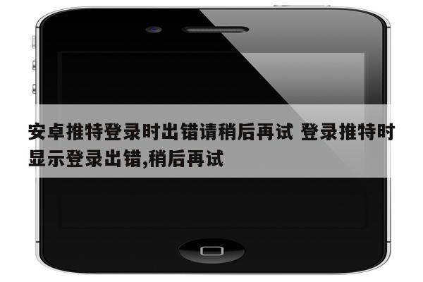 安卓推特登录时出错请稍后再试 登录推特时显示登录出错,稍后再试