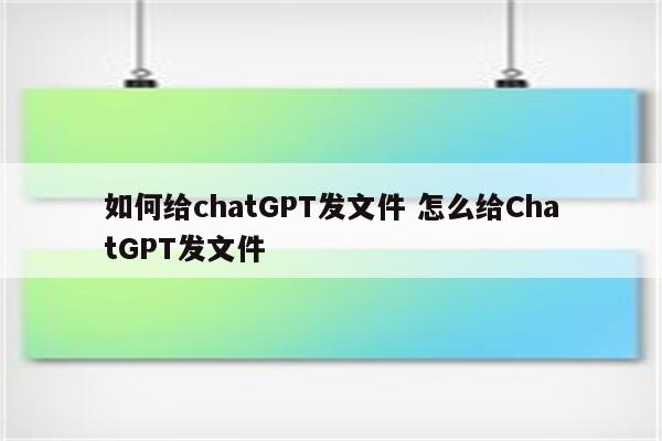 如何给chatGPT发文件 怎么给ChatGPT发文件