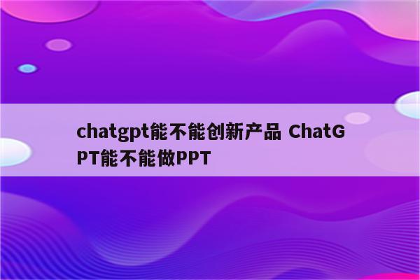 chatgpt能不能创新产品 ChatGPT能不能做PPT