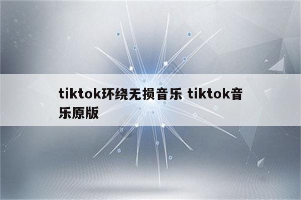 tiktok环绕无损音乐 tiktok音乐原版