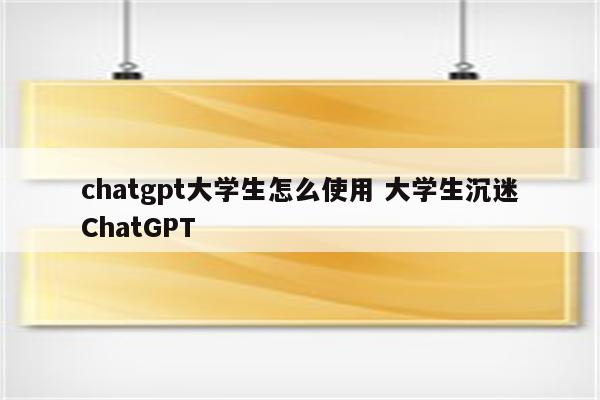 chatgpt大学生怎么使用 大学生沉迷ChatGPT