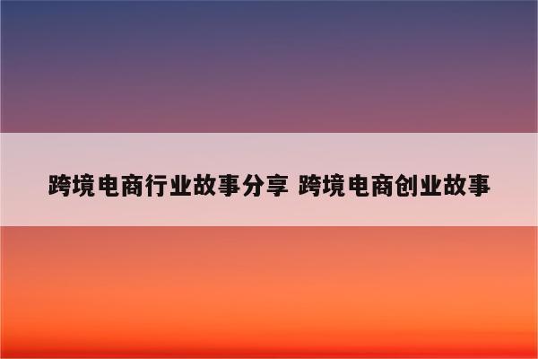 跨境电商行业故事分享 跨境电商创业故事