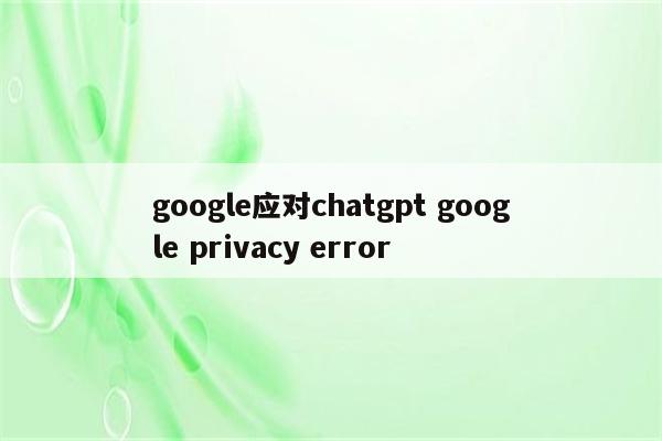 google应对chatgpt google privacy error
