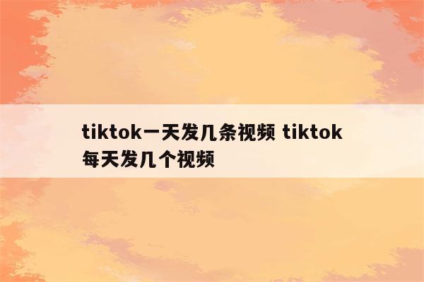 tiktok一天发几条视频 tiktok每天发几个视频