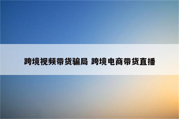 跨境视频带货骗局 跨境电商带货直播
