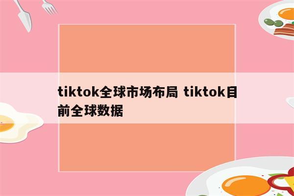 tiktok全球市场布局 tiktok目前全球数据